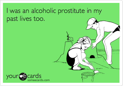 I was an alcoholic prostitute in my past lives too.