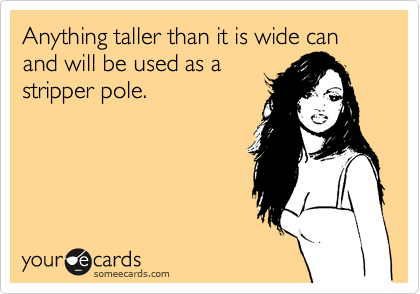 Anything taller than it is wide can and will be used as a
stripper pole.