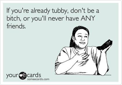 If you're already tubby, don't be a bitch, or you'll never have ANY friends.