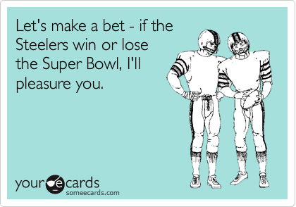 Let's make a bet - if theSteelers win or losethe Super Bowl, I'llpleasure you.