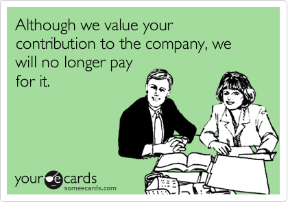 Although we value your contribution to the company, we will no longer pay
for it.