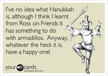 I've no idea what Hanukkah
is, although I think I learnt
from Ross on Friends it
has something to do
with armadillos.  Anyway,
whatever the heck it is,
have a happy one!