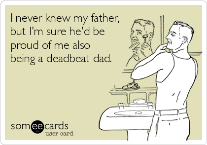 I never knew my father,
but I'm sure he'd be 
proud of me also 
being a deadbeat dad.