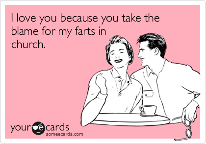 I love you because you take the blame for my farts in
church.