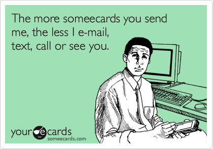 The more someecards you send me, the less I e-mail,
text, call or see you.