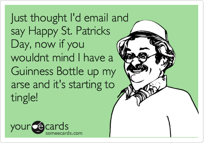 Just thought I'd email and
say Happy St. Patricks
Day, now if you
wouldnt mind I have a
Guinness Bottle up my
arse and it's starting to
tingle!