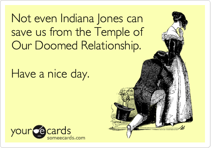 Not even Indiana Jones can
save us from the Temple of
Our Doomed Relationship.

Have a nice day.