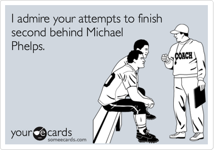 I admire your attempts to finish
second behind Michael
Phelps.