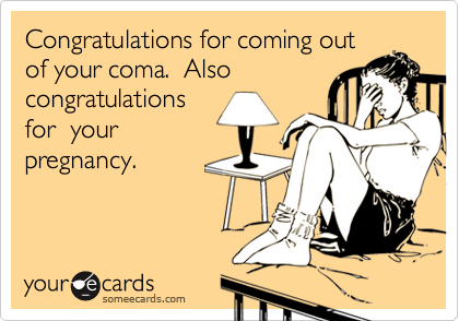Congratulations for coming out
of your coma.  Also
congratulations
for  your
pregnancy.