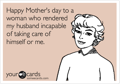 Happy Mother's day to awoman who renderedmy husband incapableof taking care ofhimself or me.
