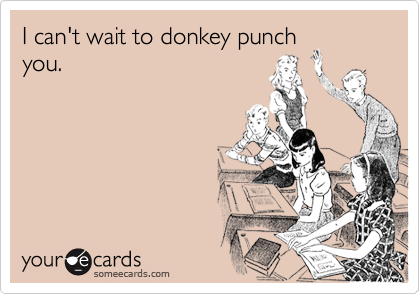 I can't wait to donkey punch
you.