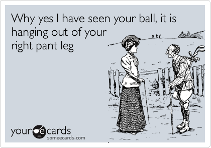Why yes I have seen your ball, it is hanging out of your
right pant leg