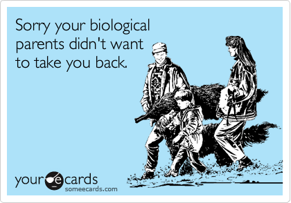 Sorry your biological 
parents didn't want 
to take you back.