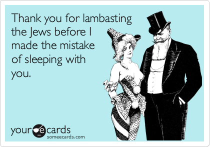 Thank you for lambasting
the Jews before I
made the mistake
of sleeping with
you.