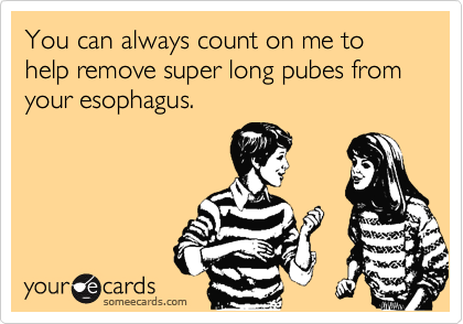 You can always count on me to help remove super long pubes from your esophagus.