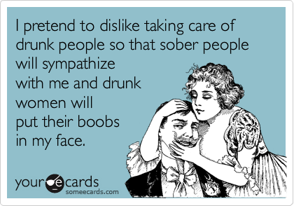 I pretend to dislike taking care of drunk people so that sober people will sympathize
with me and drunk
women will
put their boobs
in my face.