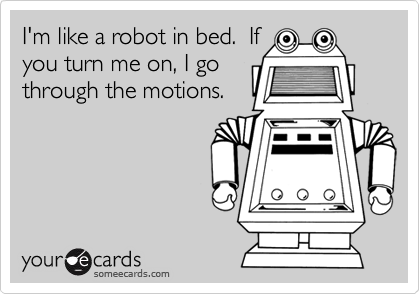 I'm like a robot in bed.  Ifyou turn me on, I gothrough the motions.