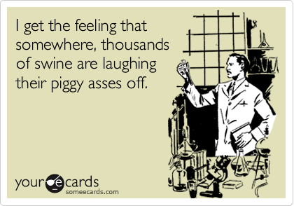 I get the feeling that
somewhere, thousands
of swine are laughing
their piggy asses off.