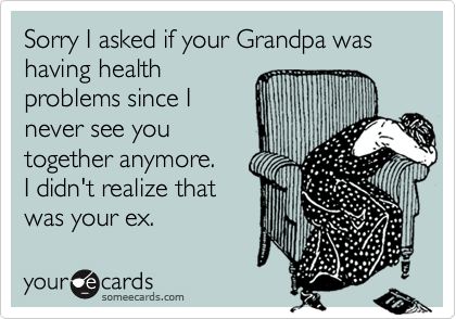 Sorry I asked if your Grandpa was having healthproblems since Inever see youtogether anymore.  I didn't realize that was your ex.