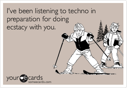 I've been listening to techno in preparation for doingecstacy with you.