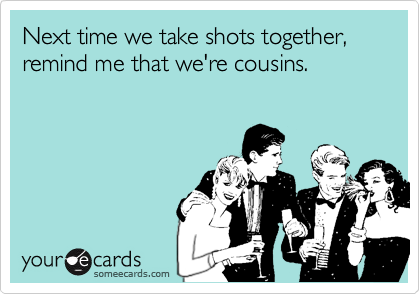 Next time we take shots together, remind me that we're cousins.
