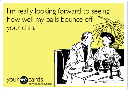 I'm really looking forward to seeing how well my balls bounce off
your chin.