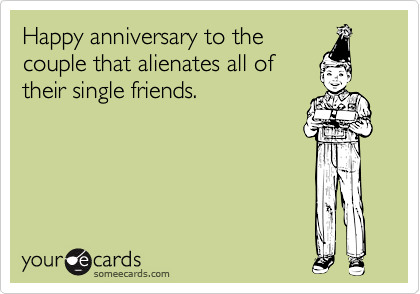 Happy anniversary to the
couple that alienates all of
their single friends.