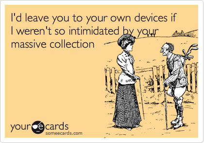 I'd leave you to your own devices if I weren't so intimidated by your massive collection

