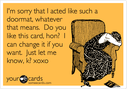 I'm sorry that I acted like such a doormat, whatever
that means.  Do you
like this card, hon?  I
can change it if you
want.  Just let me
know, k? xoxo