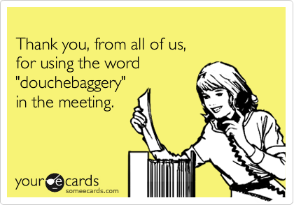 Thank you, from all of us, for using the word "douchebaggery" in the meeting.