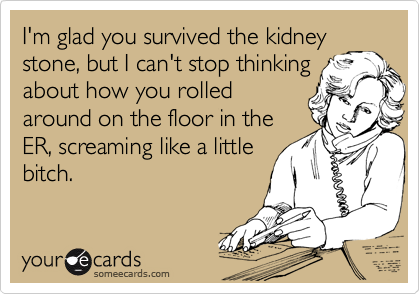 I'm glad you survived the kidney
stone, but I can't stop thinking
about how you rolled
around on the floor in the
ER, screaming like a little
bitch.