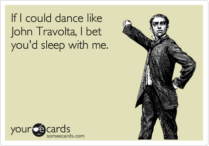 If I could dance like
John Travolta, I bet
you'd sleep with me.