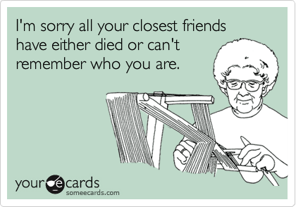 I'm sorry all your closest friends have either died or can't
remember who you are. 