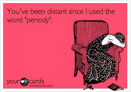 You've been distant since I used the word "periody".