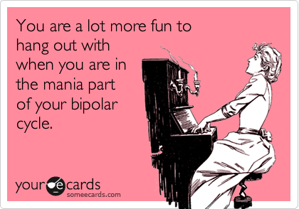 You are a lot more fun to 
hang out with 
when you are in
the mania part 
of your bipolar
cycle. 