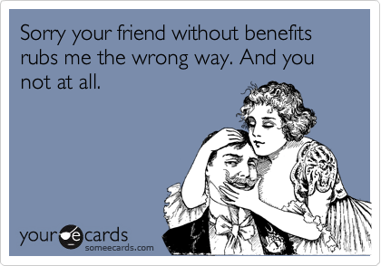 Sorry your friend without benefits rubs me the wrong way. And you not at all.