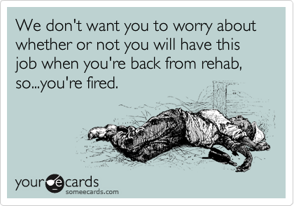 We don't want you to worry about whether or not you will have this job when you're back from rehab, so...you're fired.