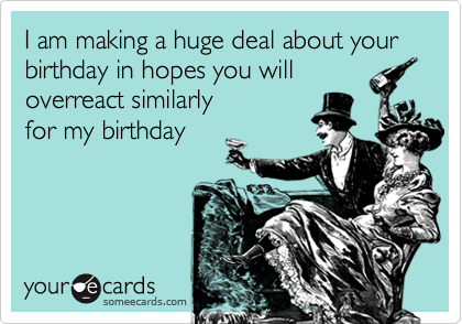 I am making a huge deal about your birthday in hopes you will
overreact similarly
for my birthday
