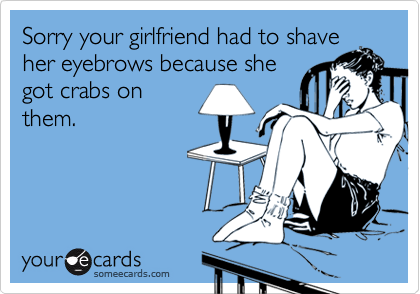 Sorry your girlfriend had to shaveher eyebrows because shegot crabs onthem.