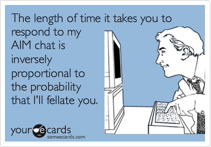 The length of time it takes you to respond to my
AIM chat is
inversely
proportional to
the probability
that I'll fellate you.