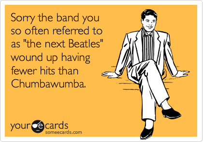 Sorry the band you 
so often referred to 
as "the next Beatles"
wound up having
fewer hits than
Chumbawumba.