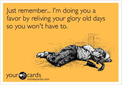 Just remember... I'm doing you a  favor by reliving your glory old days so you won't have to.