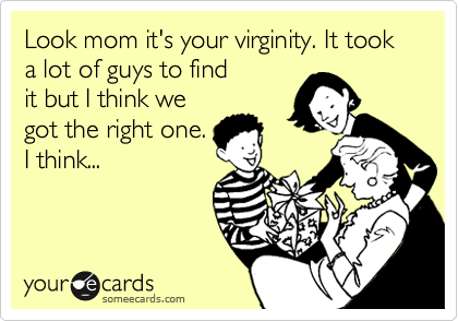 Look mom it's your virginity. It took a lot of guys to find
it but I think we
got the right one.
I think...