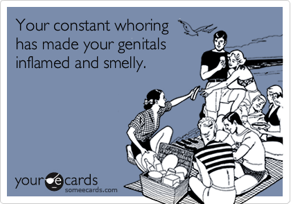 Your constant whoring
has made your genitals
inflamed and smelly.