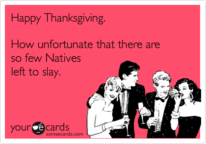 Happy Thanksgiving. 

How unfortunate that there are  
so few Natives 
left to slay.