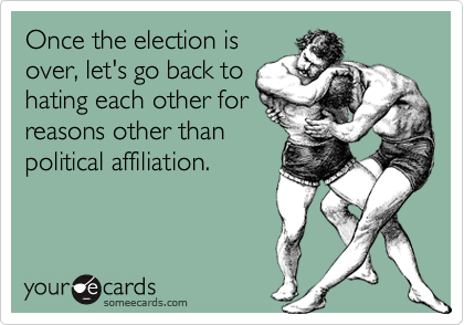 Once the election isover, let's go back tohating each other forreasons other thanpolitical affiliation.