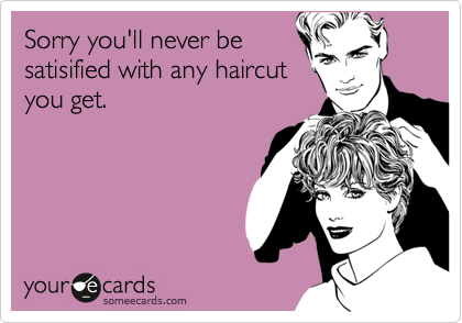 Sorry you'll never be
satisified with any haircut
you get.