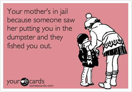 Your mother's in jailbecause someone sawher putting you in thedumpster and theyfished you out.