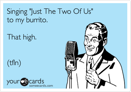 Singing "Just The Two Of Us"
to my burrito.

That high.


(tfln) 
