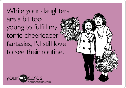 While your daughters 
are a bit too
young to fulfill my
torrid cheerleader 
fantasies, I'd still love
to see their routine.